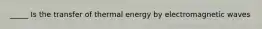 _____ Is the transfer of thermal energy by electromagnetic waves