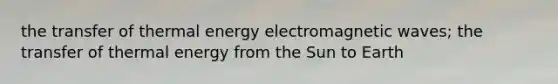 the transfer of thermal energy electromagnetic waves; the transfer of thermal energy from the Sun to Earth