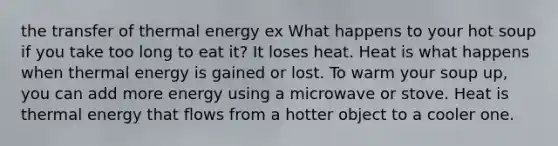 the transfer of thermal energy ex What happens to your hot soup if you take too long to eat it? It loses heat. Heat is what happens when thermal energy is gained or lost. To warm your soup up, you can add more energy using a microwave or stove. Heat is thermal energy that flows from a hotter object to a cooler one.