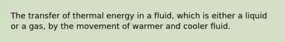 The transfer of thermal energy in a fluid, which is either a liquid or a gas, by the movement of warmer and cooler fluid.