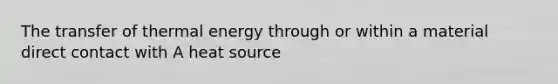 The transfer of thermal energy through or within a material direct contact with A heat source