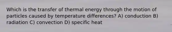 Which is the transfer of thermal energy through the motion of particles caused by temperature differences? A) conduction B) radiation C) convection D) specific heat