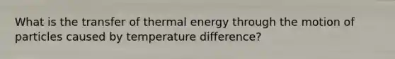 What is the transfer of thermal energy through the motion of particles caused by temperature difference?