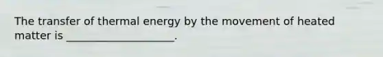 The transfer of thermal energy by the movement of heated matter is ____________________.