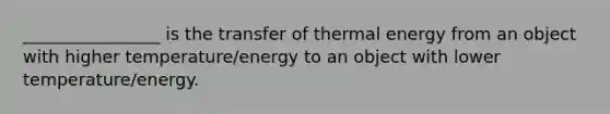 ________________ is the transfer of thermal energy from an object with higher temperature/energy to an object with lower temperature/energy.