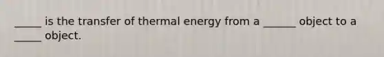 _____ is the transfer of thermal energy from a ______ object to a _____ object.