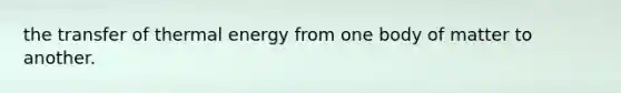 the transfer of thermal energy from one body of matter to another.