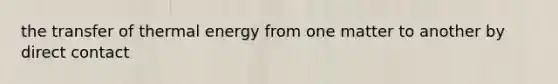 the transfer of thermal energy from one matter to another by direct contact