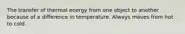 The transfer of thermal energy from one object to another because of a difference in temperature. Always moves from hot to cold.