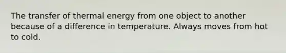 The transfer of thermal energy from one object to another because of a difference in temperature. Always moves from hot to cold.