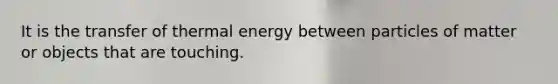 It is the transfer of thermal energy between particles of matter or objects that are touching.