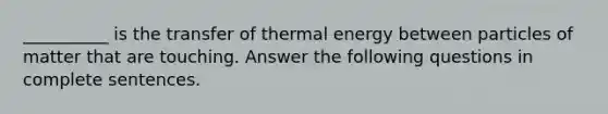 __________ is the transfer of thermal energy between particles of matter that are touching. Answer the following questions in complete sentences.