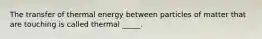 The transfer of thermal energy between particles of matter that are touching is called thermal _____.