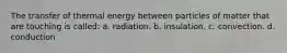 The transfer of thermal energy between particles of matter that are touching is called: a. radiation. b. insulation. c. convection. d. conduction