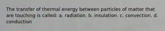 The transfer of thermal energy between particles of matter that are touching is called: a. radiation. b. insulation. c. convection. d. conduction