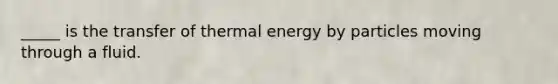 _____ is the transfer of thermal energy by particles moving through a fluid.