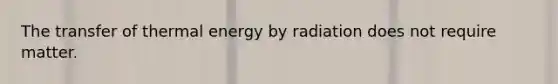 The transfer of thermal energy by radiation does not require matter.