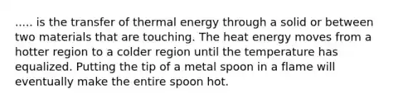 ..... is the transfer of thermal energy through a solid or between two materials that are touching. The heat energy moves from a hotter region to a colder region until the temperature has equalized. Putting the tip of a metal spoon in a flame will eventually make the entire spoon hot.