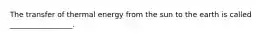 The transfer of thermal energy from the sun to the earth is called _________________.