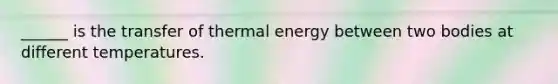 ______ is the transfer of thermal energy between two bodies at different temperatures.