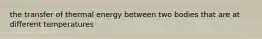 the transfer of thermal energy between two bodies that are at different temperatures