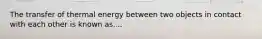 The transfer of thermal energy between two objects in contact with each other is known as....