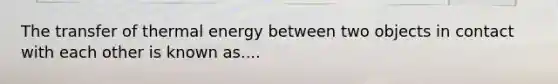 The transfer of thermal energy between two objects in contact with each other is known as....