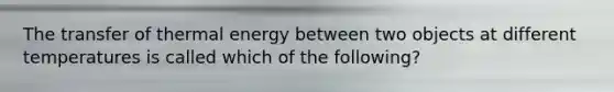 The transfer of thermal energy between two objects at different temperatures is called which of the following?