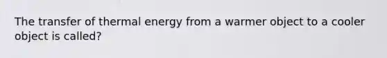 The transfer of thermal energy from a warmer object to a cooler object is called?