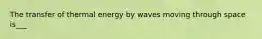 The transfer of thermal energy by waves moving through space is___