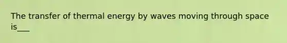 The transfer of thermal energy by waves moving through space is___