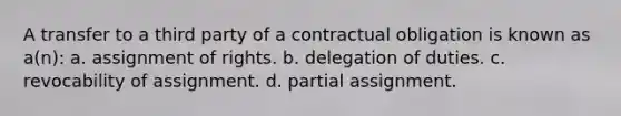 A transfer to a third party of a contractual obligation is known as a(n): a. assignment of rights. b. delegation of duties. c. revocability of assignment. d. partial assignment.