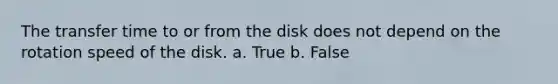 The transfer time to or from the disk does not depend on the rotation speed of the disk. a. True b. False