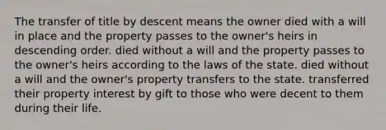 The transfer of title by descent means the owner died with a will in place and the property passes to the owner's heirs in descending order. died without a will and the property passes to the owner's heirs according to the laws of the state. died without a will and the owner's property transfers to the state. transferred their property interest by gift to those who were decent to them during their life.