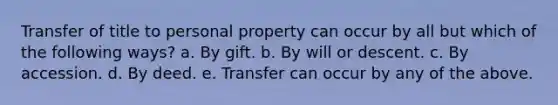 Transfer of title to personal property can occur by all but which of the following ways? a. By gift. b. By will or descent. c. By accession. d. By deed. e. Transfer can occur by any of the above.