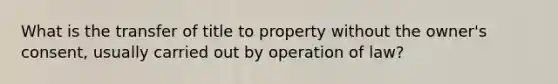 What is the transfer of title to property without the owner's consent, usually carried out by operation of law?