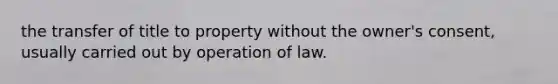 the transfer of title to property without the owner's consent, usually carried out by operation of law.