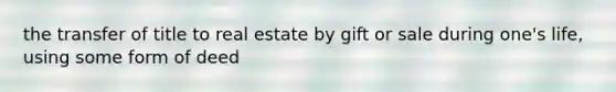 the transfer of title to real estate by gift or sale during one's life, using some form of deed