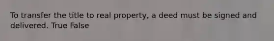 To transfer the title to real property, a deed must be signed and delivered. True False