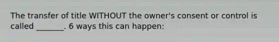 The transfer of title WITHOUT the owner's consent or control is called _______. 6 ways this can happen: