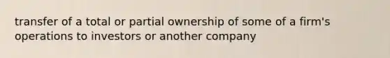 transfer of a total or partial ownership of some of a firm's operations to investors or another company