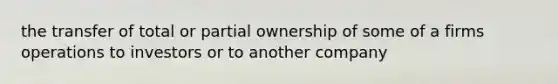 the transfer of total or partial ownership of some of a firms operations to investors or to another company