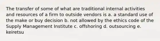 The transfer of some of what are traditional internal activities and resources of a firm to outside vendors is a. a standard use of the make or buy decision b. not allowed by the ethics code of the Supply Management Institute c. offshoring d. outsourcing e. keiretsu