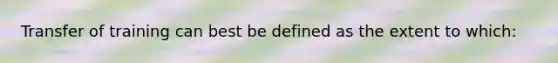 Transfer of training can best be defined as the extent to which: