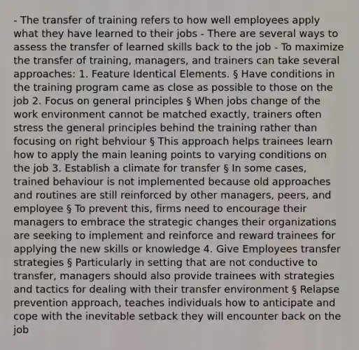 - The transfer of training refers to how well employees apply what they have learned to their jobs - There are several ways to assess the transfer of learned skills back to the job - To maximize the transfer of training, managers, and trainers can take several approaches: 1. Feature Identical Elements. § Have conditions in the training program came as close as possible to those on the job 2. Focus on general principles § When jobs change of the work environment cannot be matched exactly, trainers often stress the general principles behind the training rather than focusing on right behviour § This approach helps trainees learn how to apply the main leaning points to varying conditions on the job 3. Establish a climate for transfer § In some cases, trained behaviour is not implemented because old approaches and routines are still reinforced by other managers, peers, and employee § To prevent this, firms need to encourage their managers to embrace the strategic changes their organizations are seeking to implement and reinforce and reward trainees for applying the new skills or knowledge 4. Give Employees transfer strategies § Particularly in setting that are not conductive to transfer, managers should also provide trainees with strategies and tactics for dealing with their transfer environment § Relapse prevention approach, teaches individuals how to anticipate and cope with the inevitable setback they will encounter back on the job