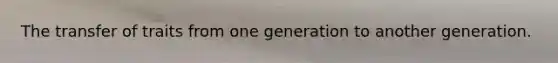 The transfer of traits from one generation to another generation.