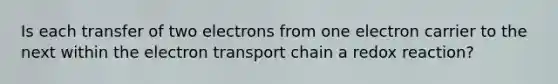 Is each transfer of two electrons from one electron carrier to the next within the electron transport chain a redox reaction?