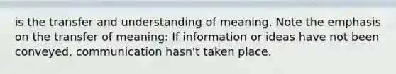 is the transfer and understanding of meaning. Note the emphasis on the transfer of meaning: If information or ideas have not been conveyed, communication hasn't taken place.