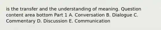 is the transfer and the understanding of meaning. Question content area bottom Part 1 A. Conversation B. Dialogue C. Commentary D. Discussion E. Communication