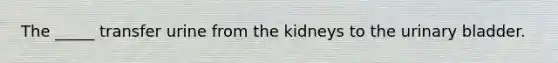 The _____ transfer urine from the kidneys to the urinary bladder.